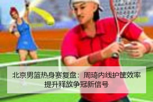 北京男篮热身赛复盘:周琦内线护筐效率提升释放争冠新信号
